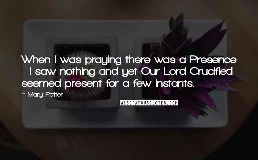 Mary Potter Quotes: When I was praying there was a Presence - I saw nothing and yet Our Lord Crucified seemed present for a few instants.