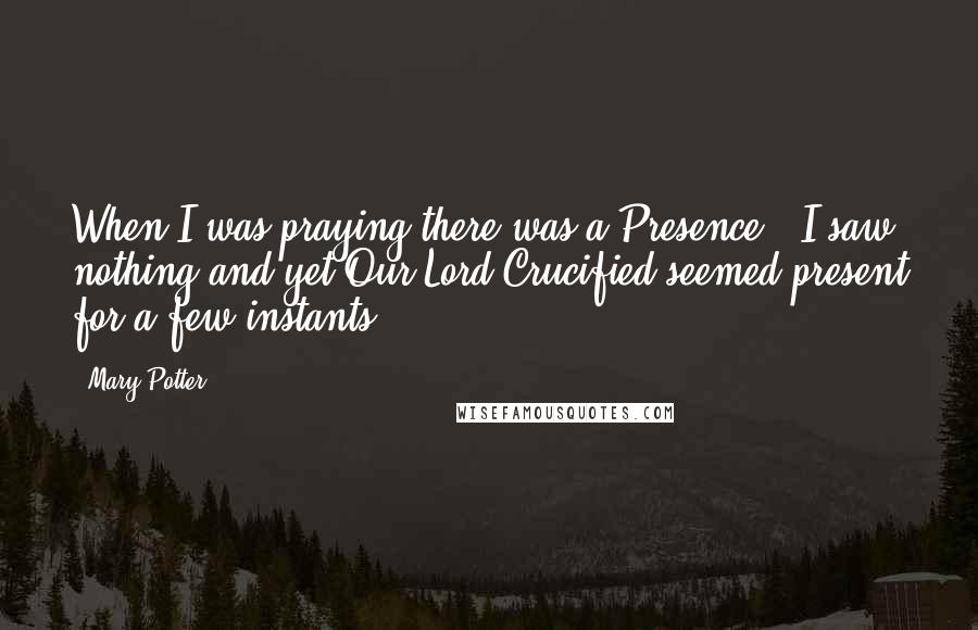 Mary Potter Quotes: When I was praying there was a Presence - I saw nothing and yet Our Lord Crucified seemed present for a few instants.