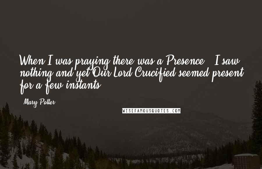 Mary Potter Quotes: When I was praying there was a Presence - I saw nothing and yet Our Lord Crucified seemed present for a few instants.