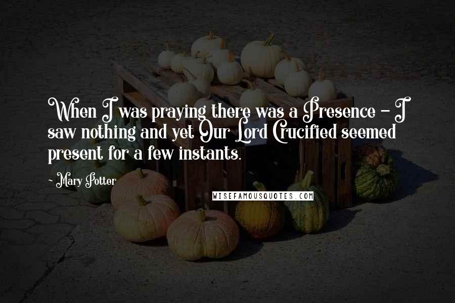 Mary Potter Quotes: When I was praying there was a Presence - I saw nothing and yet Our Lord Crucified seemed present for a few instants.