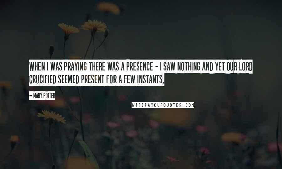 Mary Potter Quotes: When I was praying there was a Presence - I saw nothing and yet Our Lord Crucified seemed present for a few instants.