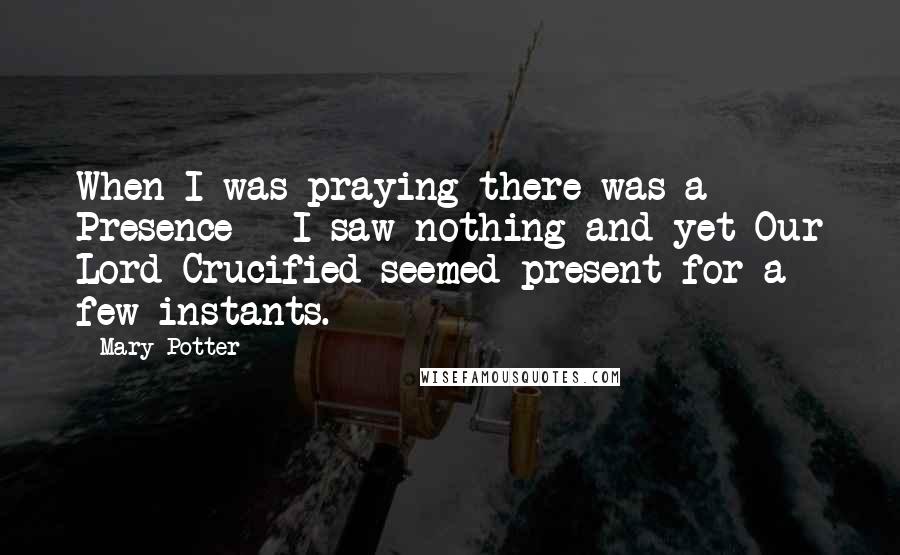 Mary Potter Quotes: When I was praying there was a Presence - I saw nothing and yet Our Lord Crucified seemed present for a few instants.