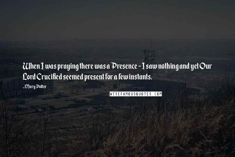 Mary Potter Quotes: When I was praying there was a Presence - I saw nothing and yet Our Lord Crucified seemed present for a few instants.