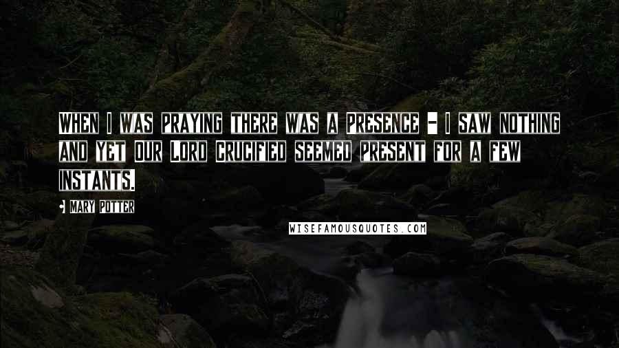 Mary Potter Quotes: When I was praying there was a Presence - I saw nothing and yet Our Lord Crucified seemed present for a few instants.
