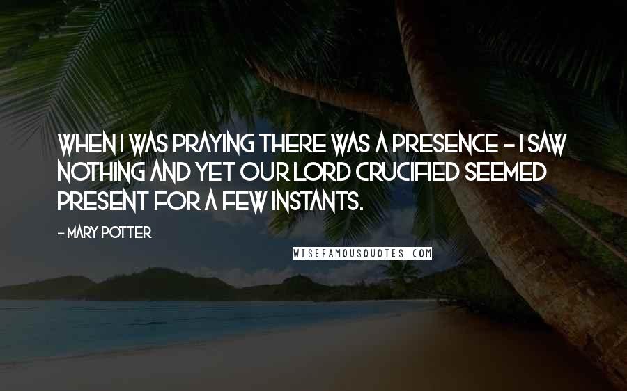 Mary Potter Quotes: When I was praying there was a Presence - I saw nothing and yet Our Lord Crucified seemed present for a few instants.