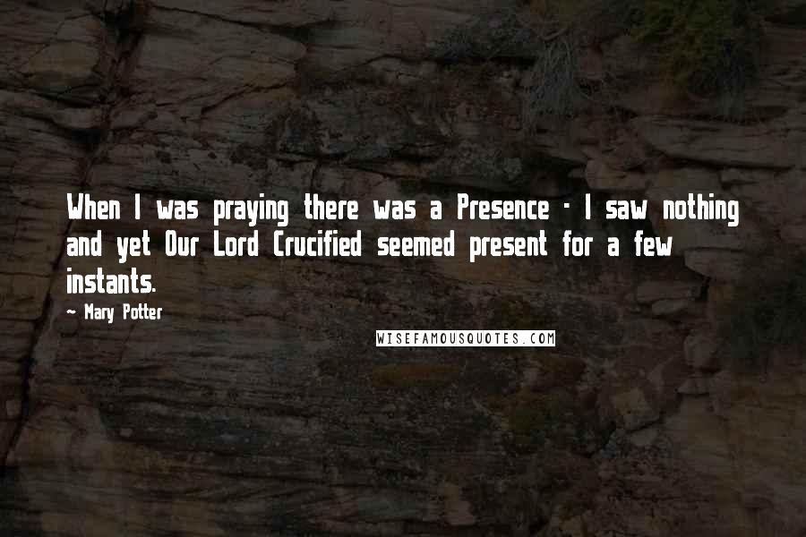 Mary Potter Quotes: When I was praying there was a Presence - I saw nothing and yet Our Lord Crucified seemed present for a few instants.