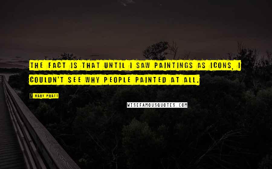 Mary Pratt Quotes: The fact is that until I saw paintings as icons, I couldn't see why people painted at all.