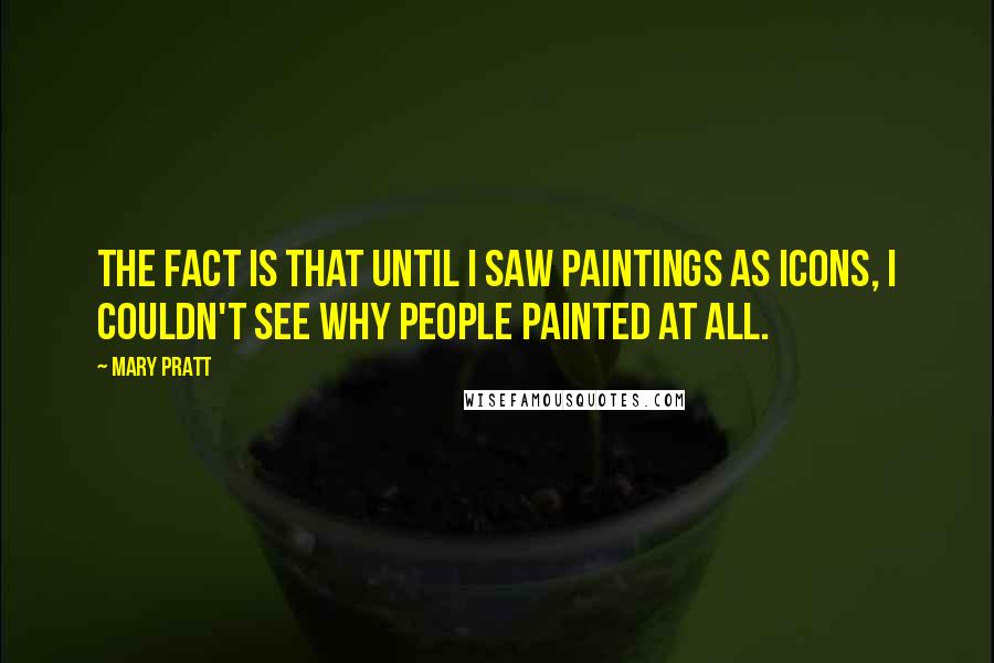 Mary Pratt Quotes: The fact is that until I saw paintings as icons, I couldn't see why people painted at all.