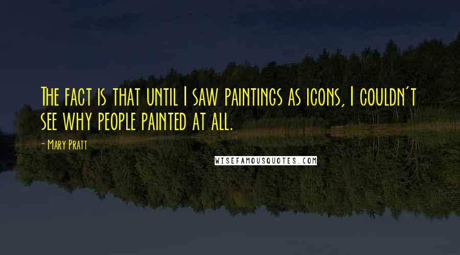 Mary Pratt Quotes: The fact is that until I saw paintings as icons, I couldn't see why people painted at all.