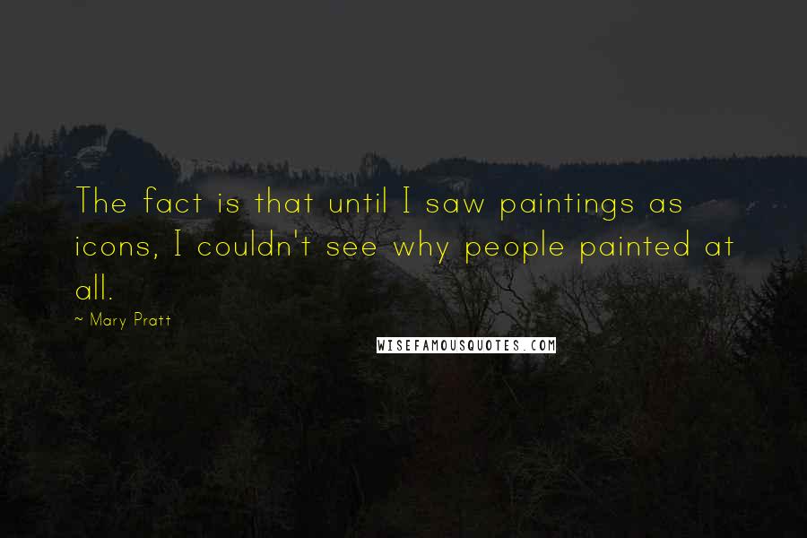 Mary Pratt Quotes: The fact is that until I saw paintings as icons, I couldn't see why people painted at all.