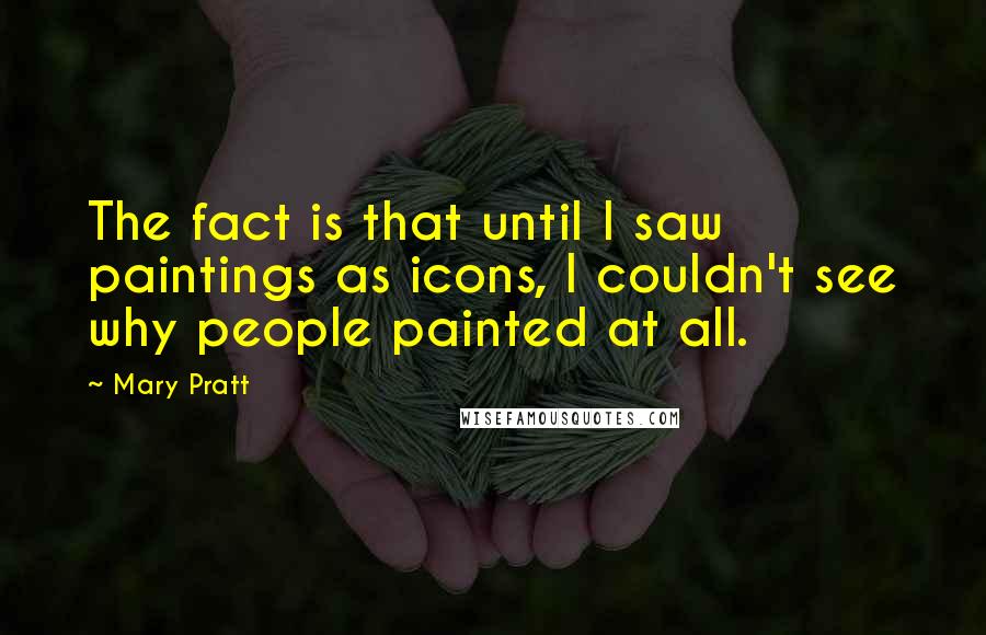 Mary Pratt Quotes: The fact is that until I saw paintings as icons, I couldn't see why people painted at all.