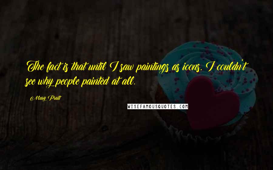 Mary Pratt Quotes: The fact is that until I saw paintings as icons, I couldn't see why people painted at all.