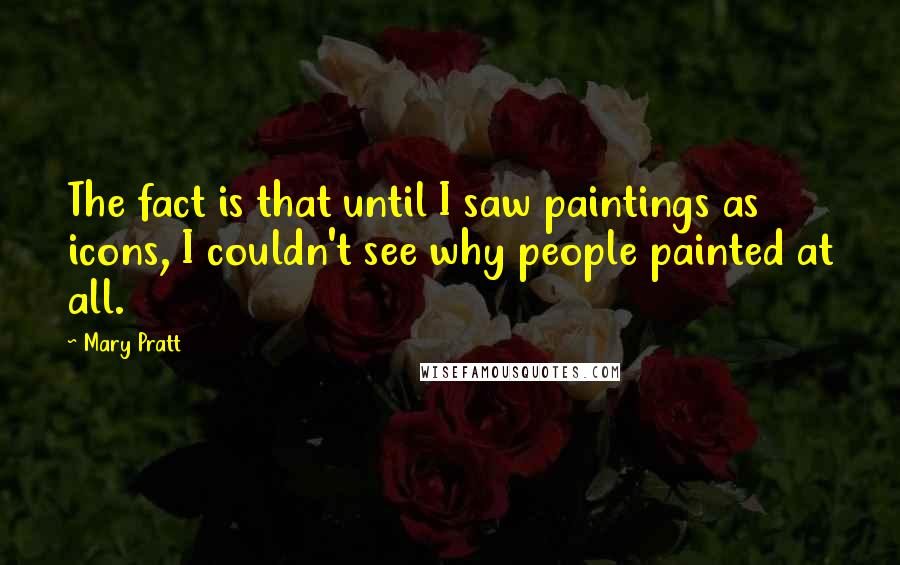 Mary Pratt Quotes: The fact is that until I saw paintings as icons, I couldn't see why people painted at all.
