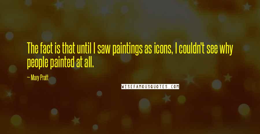 Mary Pratt Quotes: The fact is that until I saw paintings as icons, I couldn't see why people painted at all.