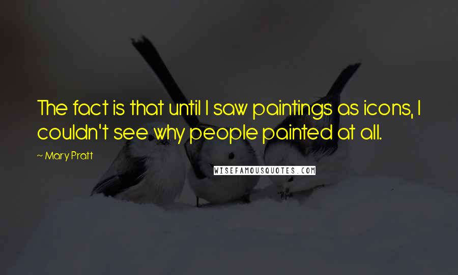 Mary Pratt Quotes: The fact is that until I saw paintings as icons, I couldn't see why people painted at all.