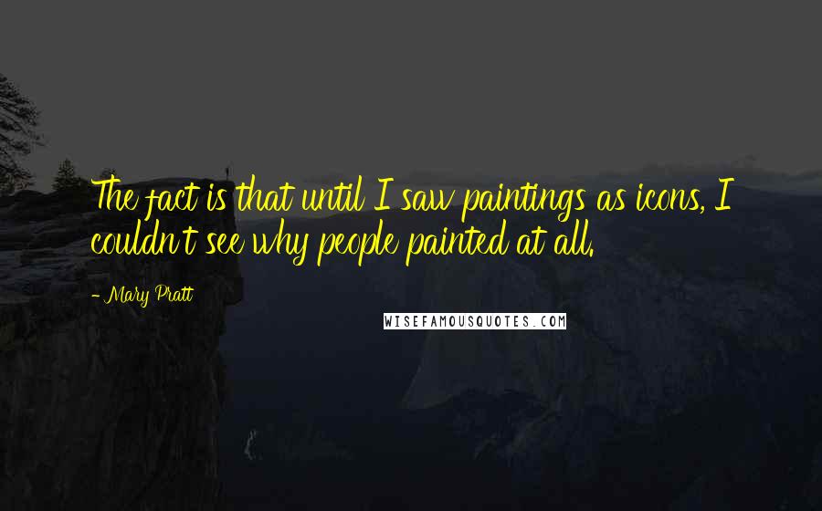 Mary Pratt Quotes: The fact is that until I saw paintings as icons, I couldn't see why people painted at all.