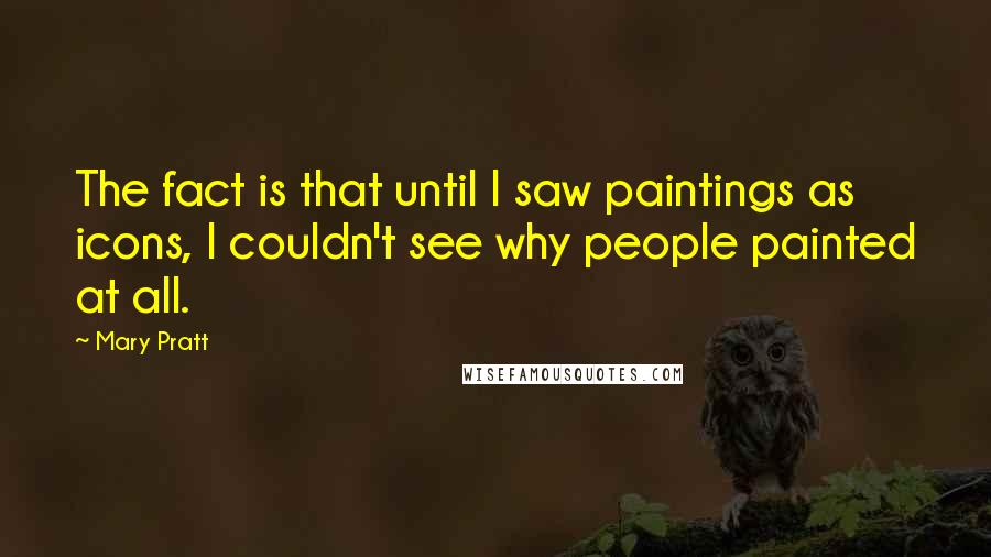 Mary Pratt Quotes: The fact is that until I saw paintings as icons, I couldn't see why people painted at all.