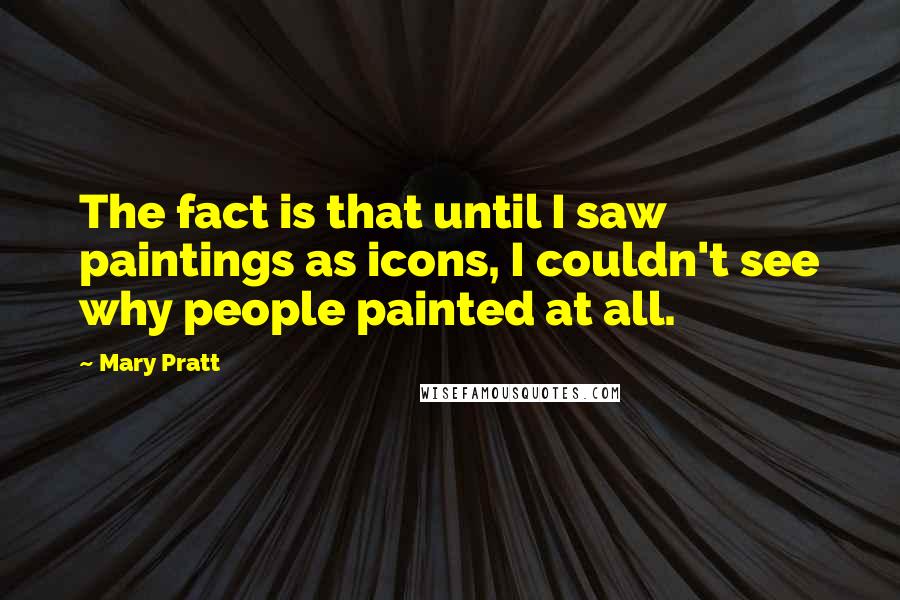 Mary Pratt Quotes: The fact is that until I saw paintings as icons, I couldn't see why people painted at all.