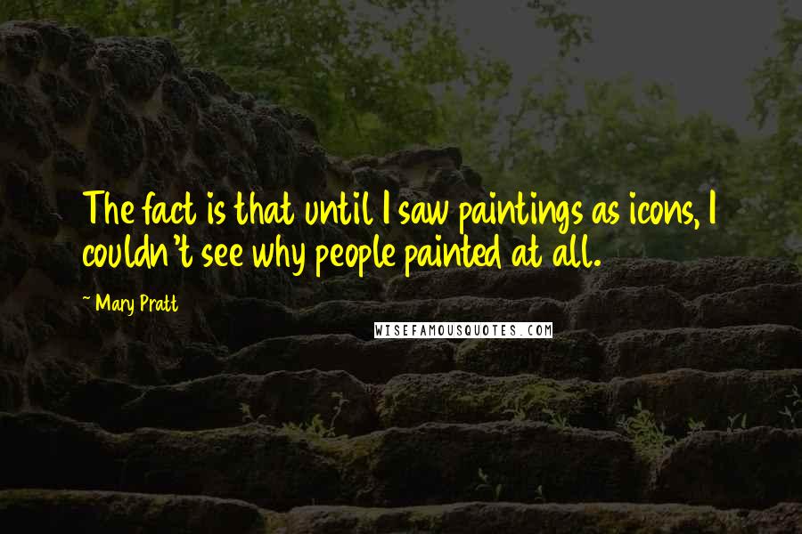 Mary Pratt Quotes: The fact is that until I saw paintings as icons, I couldn't see why people painted at all.