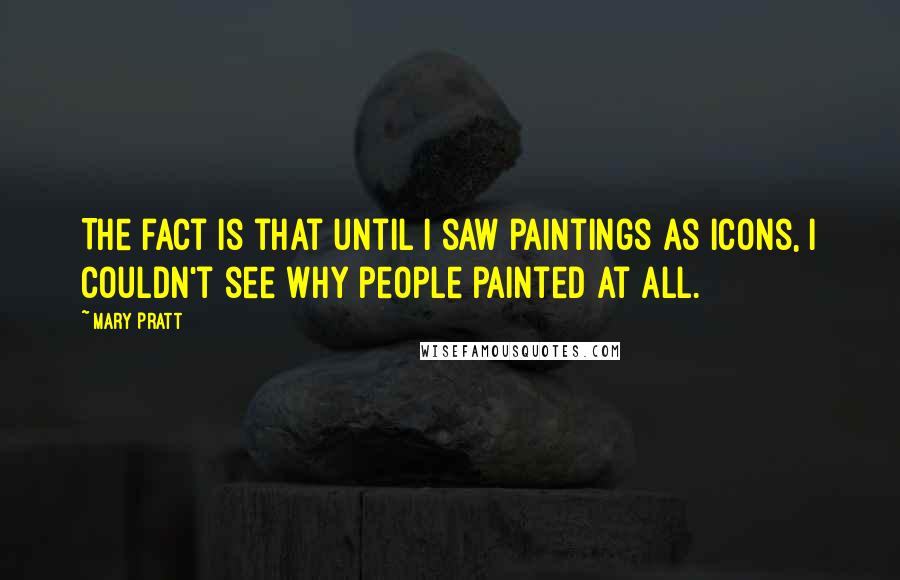 Mary Pratt Quotes: The fact is that until I saw paintings as icons, I couldn't see why people painted at all.