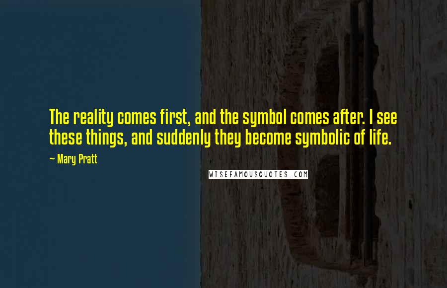 Mary Pratt Quotes: The reality comes first, and the symbol comes after. I see these things, and suddenly they become symbolic of life.