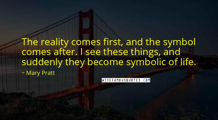 Mary Pratt Quotes: The reality comes first, and the symbol comes after. I see these things, and suddenly they become symbolic of life.