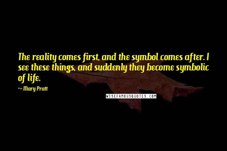 Mary Pratt Quotes: The reality comes first, and the symbol comes after. I see these things, and suddenly they become symbolic of life.