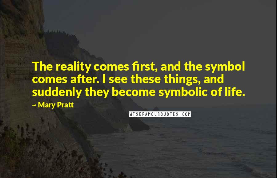 Mary Pratt Quotes: The reality comes first, and the symbol comes after. I see these things, and suddenly they become symbolic of life.