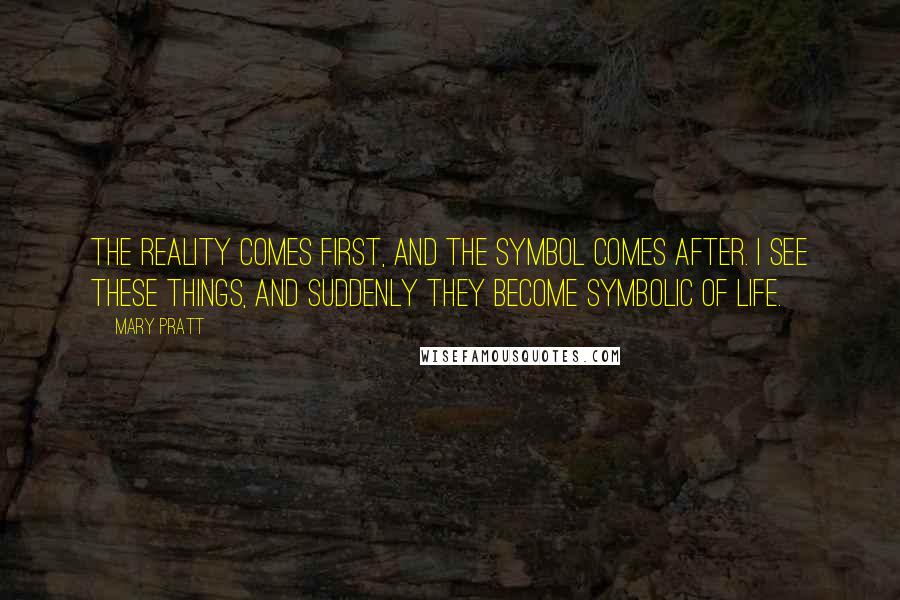 Mary Pratt Quotes: The reality comes first, and the symbol comes after. I see these things, and suddenly they become symbolic of life.