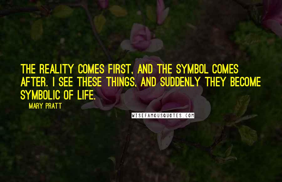 Mary Pratt Quotes: The reality comes first, and the symbol comes after. I see these things, and suddenly they become symbolic of life.