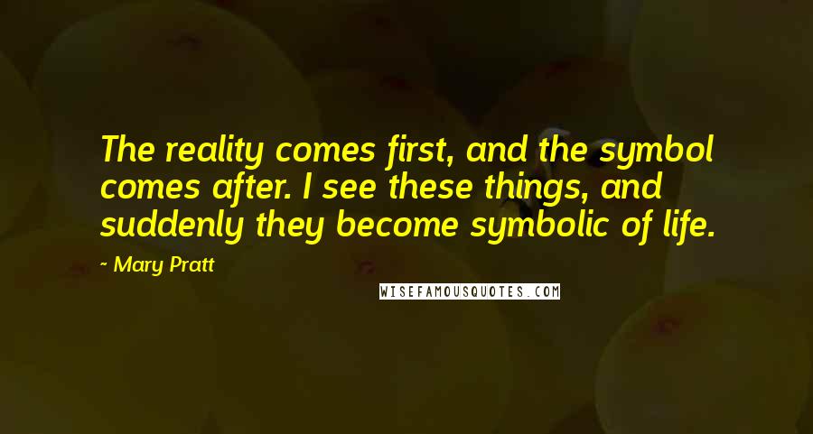 Mary Pratt Quotes: The reality comes first, and the symbol comes after. I see these things, and suddenly they become symbolic of life.