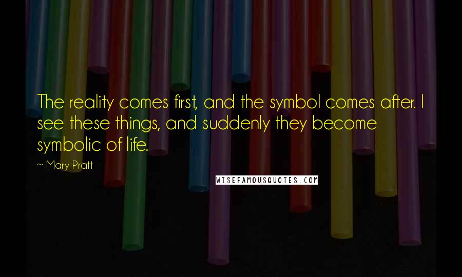 Mary Pratt Quotes: The reality comes first, and the symbol comes after. I see these things, and suddenly they become symbolic of life.