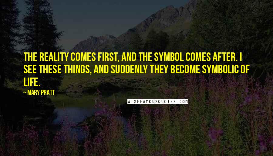 Mary Pratt Quotes: The reality comes first, and the symbol comes after. I see these things, and suddenly they become symbolic of life.