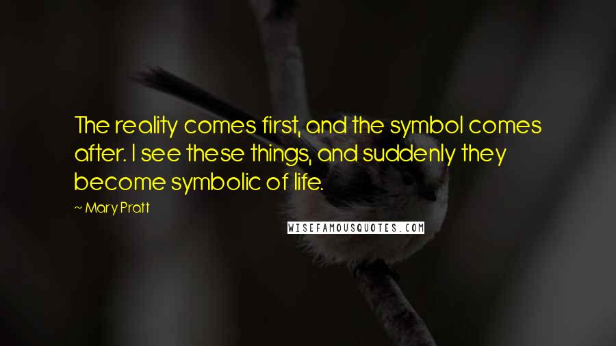 Mary Pratt Quotes: The reality comes first, and the symbol comes after. I see these things, and suddenly they become symbolic of life.