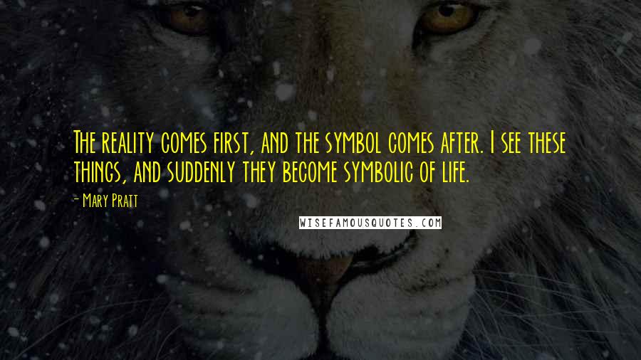 Mary Pratt Quotes: The reality comes first, and the symbol comes after. I see these things, and suddenly they become symbolic of life.