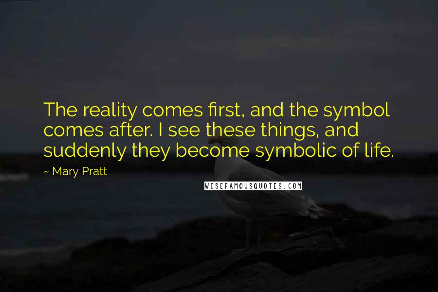 Mary Pratt Quotes: The reality comes first, and the symbol comes after. I see these things, and suddenly they become symbolic of life.