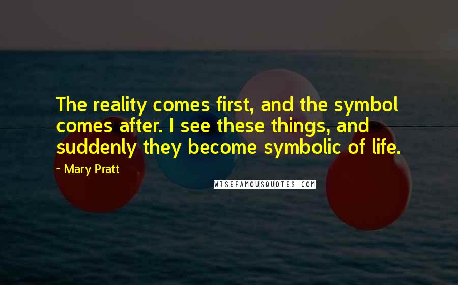 Mary Pratt Quotes: The reality comes first, and the symbol comes after. I see these things, and suddenly they become symbolic of life.