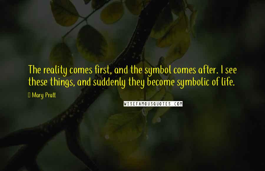 Mary Pratt Quotes: The reality comes first, and the symbol comes after. I see these things, and suddenly they become symbolic of life.