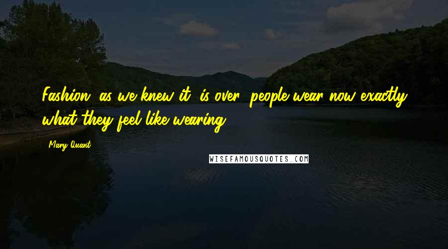 Mary Quant Quotes: Fashion, as we knew it, is over; people wear now exactly what they feel like wearing.