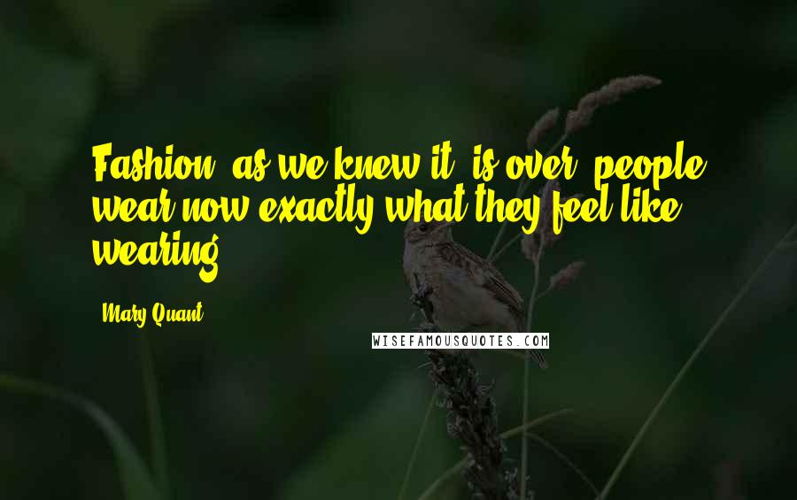 Mary Quant Quotes: Fashion, as we knew it, is over; people wear now exactly what they feel like wearing.