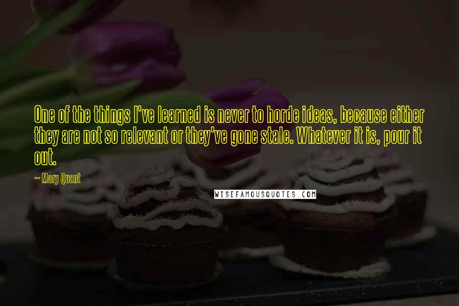 Mary Quant Quotes: One of the things I've learned is never to horde ideas, because either they are not so relevant or they've gone stale. Whatever it is, pour it out.