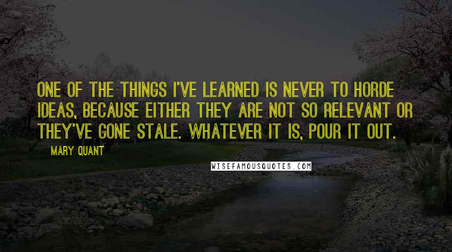 Mary Quant Quotes: One of the things I've learned is never to horde ideas, because either they are not so relevant or they've gone stale. Whatever it is, pour it out.