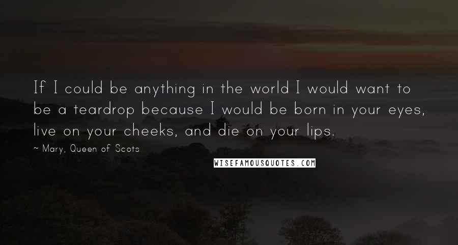 Mary, Queen Of Scots Quotes: If I could be anything in the world I would want to be a teardrop because I would be born in your eyes, live on your cheeks, and die on your lips.