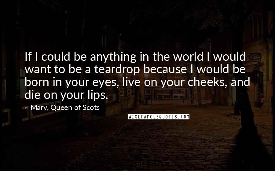 Mary, Queen Of Scots Quotes: If I could be anything in the world I would want to be a teardrop because I would be born in your eyes, live on your cheeks, and die on your lips.