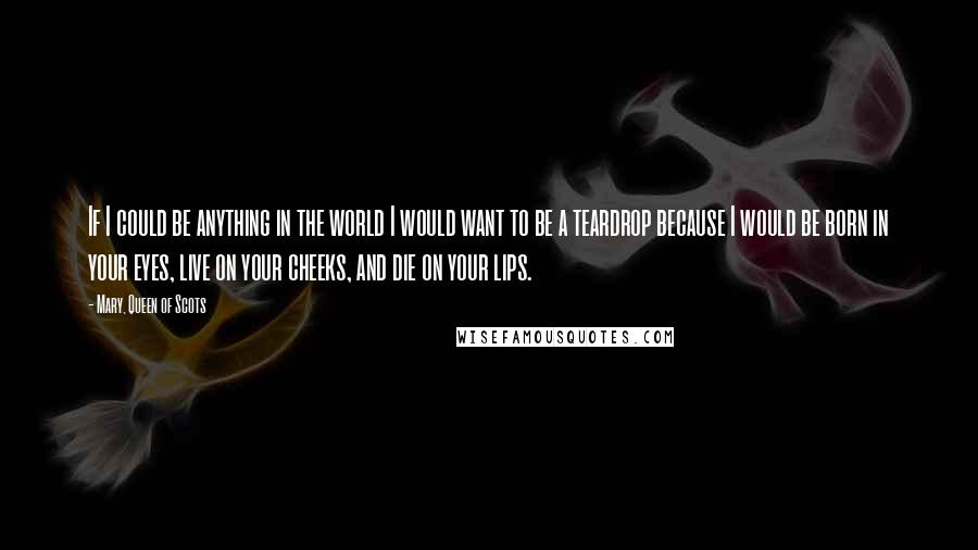 Mary, Queen Of Scots Quotes: If I could be anything in the world I would want to be a teardrop because I would be born in your eyes, live on your cheeks, and die on your lips.