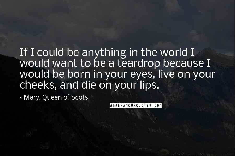 Mary, Queen Of Scots Quotes: If I could be anything in the world I would want to be a teardrop because I would be born in your eyes, live on your cheeks, and die on your lips.