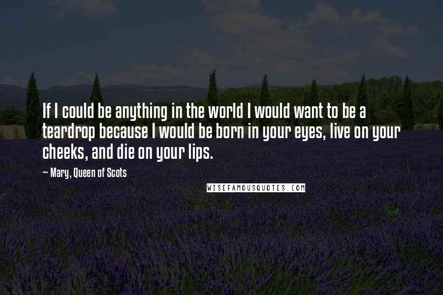 Mary, Queen Of Scots Quotes: If I could be anything in the world I would want to be a teardrop because I would be born in your eyes, live on your cheeks, and die on your lips.