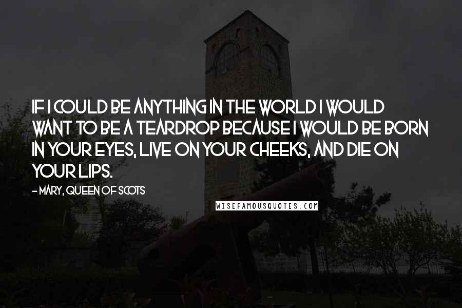 Mary, Queen Of Scots Quotes: If I could be anything in the world I would want to be a teardrop because I would be born in your eyes, live on your cheeks, and die on your lips.