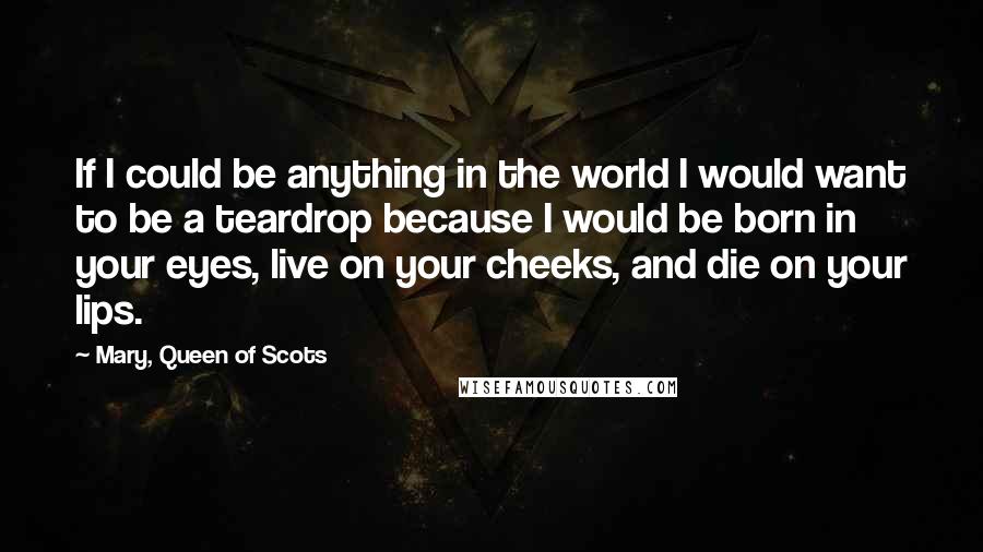 Mary, Queen Of Scots Quotes: If I could be anything in the world I would want to be a teardrop because I would be born in your eyes, live on your cheeks, and die on your lips.