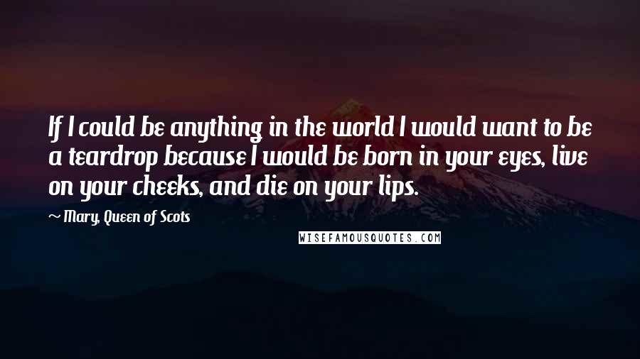 Mary, Queen Of Scots Quotes: If I could be anything in the world I would want to be a teardrop because I would be born in your eyes, live on your cheeks, and die on your lips.